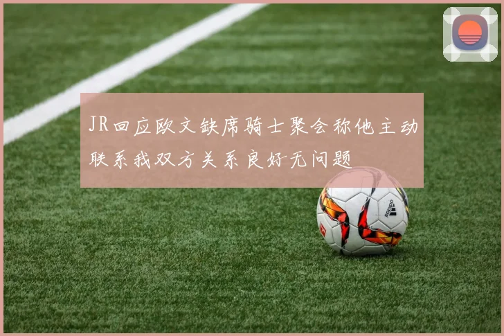 JR回应欧文缺席骑士聚会称他主动联系我双方关系良好无问题