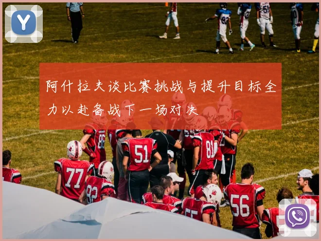 阿什拉夫谈比赛挑战与提升目标全力以赴备战下一场对决