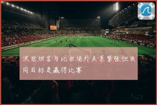 沃尔坦言与比尔场外关系紧张但共同目标是赢得比赛