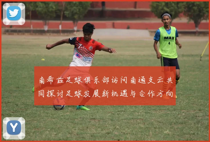 南希兹足球俱乐部访问南通支云共同探讨足球发展新机遇与合作方向