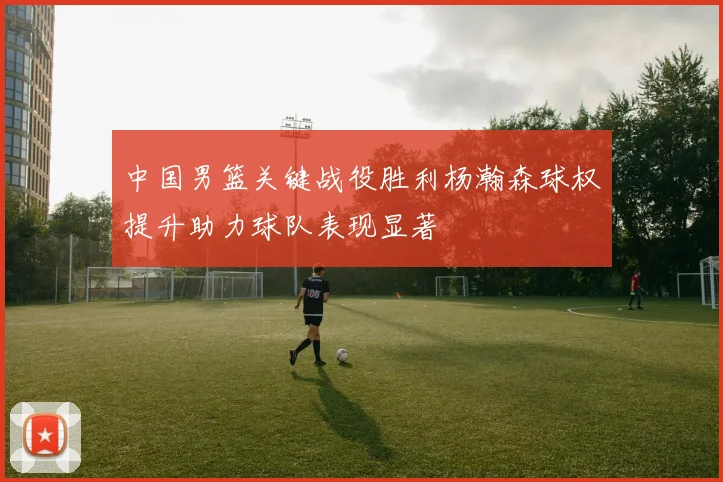 中国男篮关键战役胜利杨瀚森球权提升助力球队表现显著