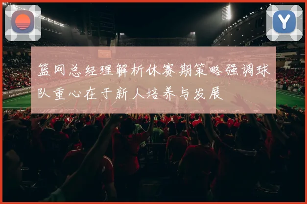 篮网总经理解析休赛期策略强调球队重心在于新人培养与发展